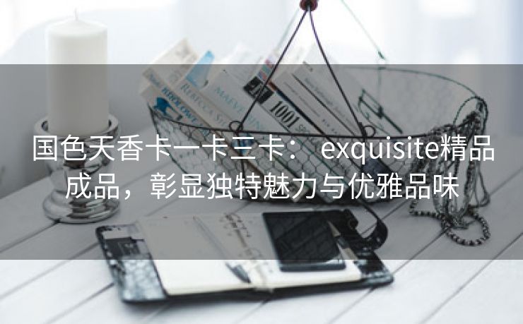 国色天香卡一卡三卡： exquisite精品成品，彰显独特魅力与优雅品味