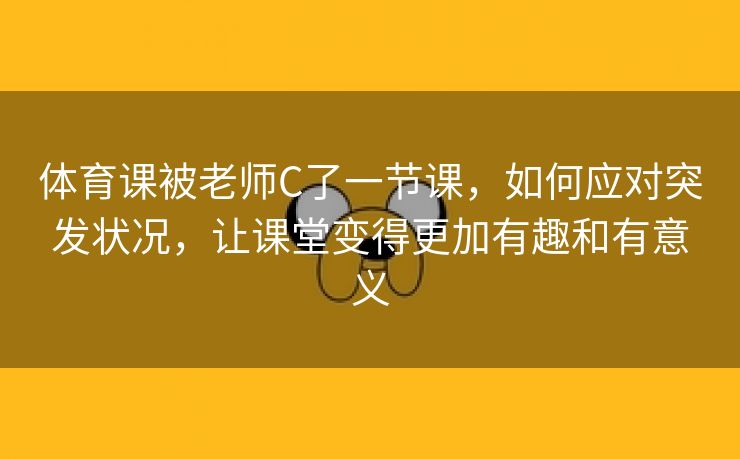 体育课被老师C了一节课，如何应对突发状况，让课堂变得更加有趣和有意义