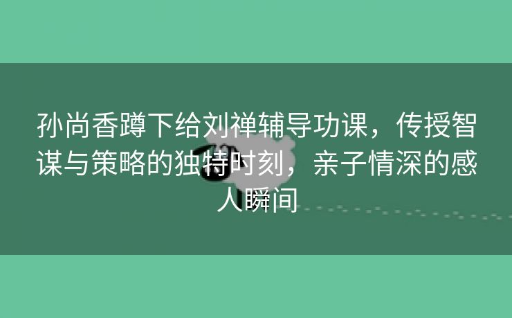 孙尚香蹲下给刘禅辅导功课，传授智谋与策略的独特时刻，亲子情深的感人瞬间