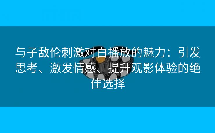 与子敌伦刺激对白播放的魅力：引发思考、激发情感、提升观影体验的绝佳选择