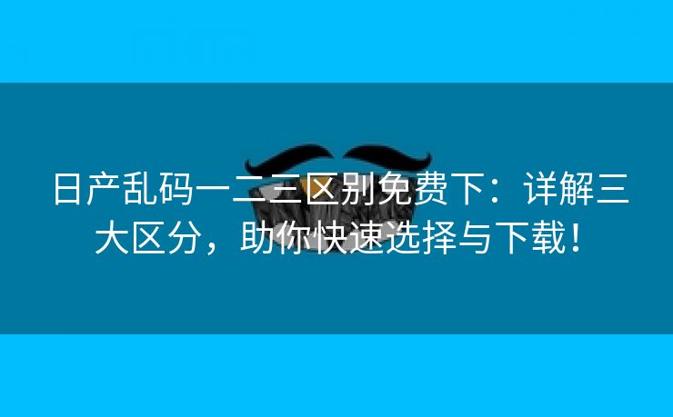 日产乱码一二三区别免费下：详解三大区分，助你快速选择与下载！