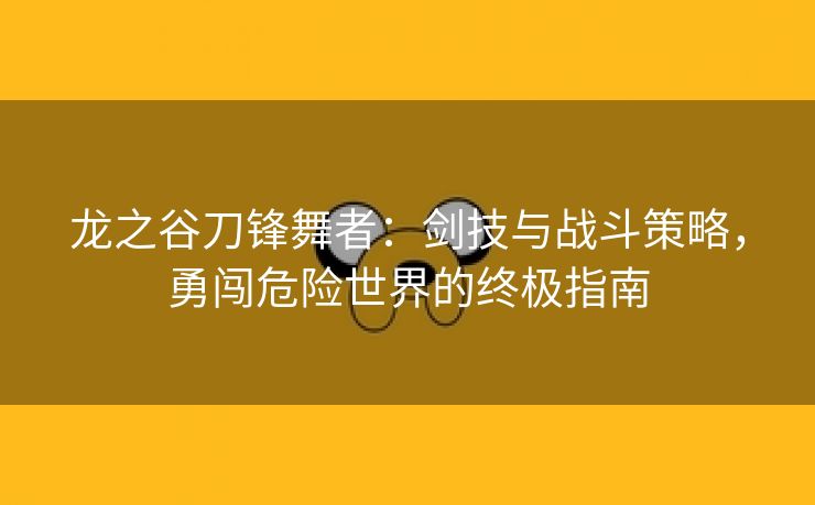 龙之谷刀锋舞者：剑技与战斗策略，勇闯危险世界的终极指南