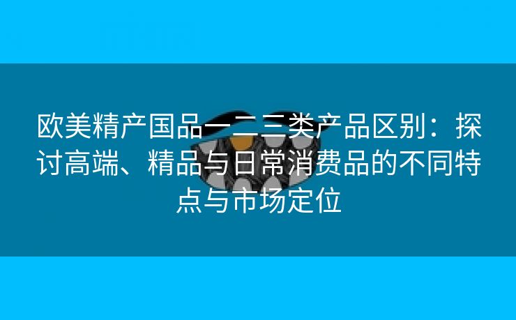 欧美精产国品一二三类产品区别：探讨高端、精品与日常消费品的不同特点与市场定位