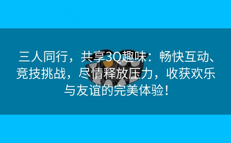 三人同行，共享3Q趣味：畅快互动、竞技挑战，尽情释放压力，收获欢乐与友谊的完美体验！