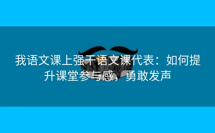 我语文课上强干语文课代表：如何提升课堂参与感，勇敢发声