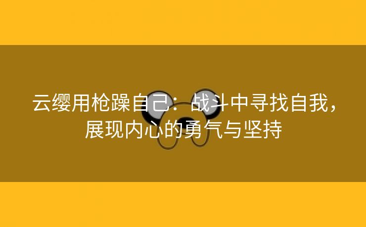 云缨用枪躁自己：战斗中寻找自我，展现内心的勇气与坚持