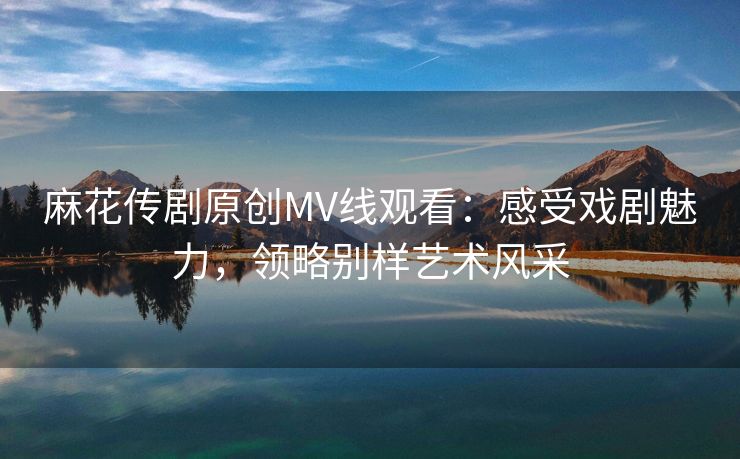 麻花传剧原创MV线观看：感受戏剧魅力，领略别样艺术风采