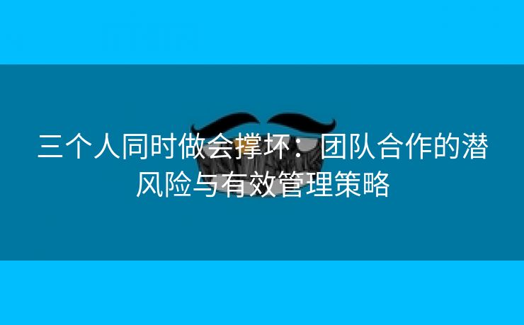 三个人同时做会撑坏：团队合作的潜风险与有效管理策略