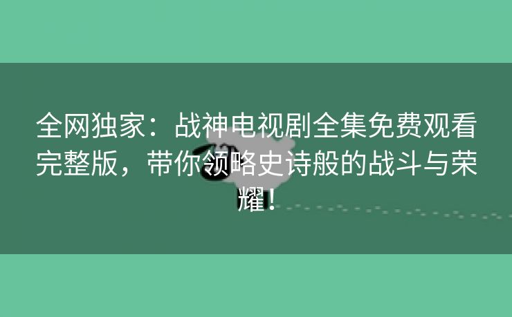 全网独家：战神电视剧全集免费观看完整版，带你领略史诗般的战斗与荣耀！