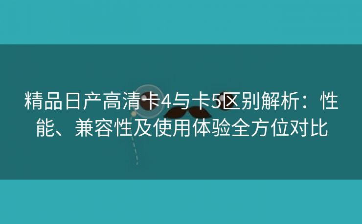 精品日产高清卡4与卡5区别解析：性能、兼容性及使用体验全方位对比