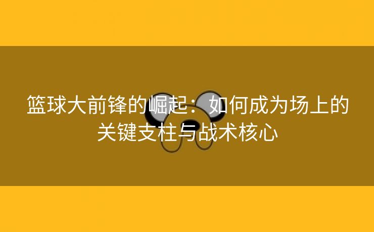 篮球大前锋的崛起：如何成为场上的关键支柱与战术核心