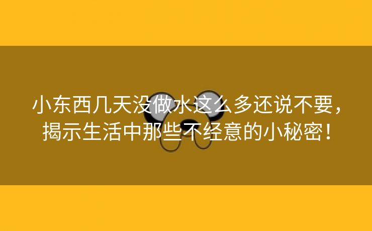 小东西几天没做水这么多还说不要，揭示生活中那些不经意的小秘密！