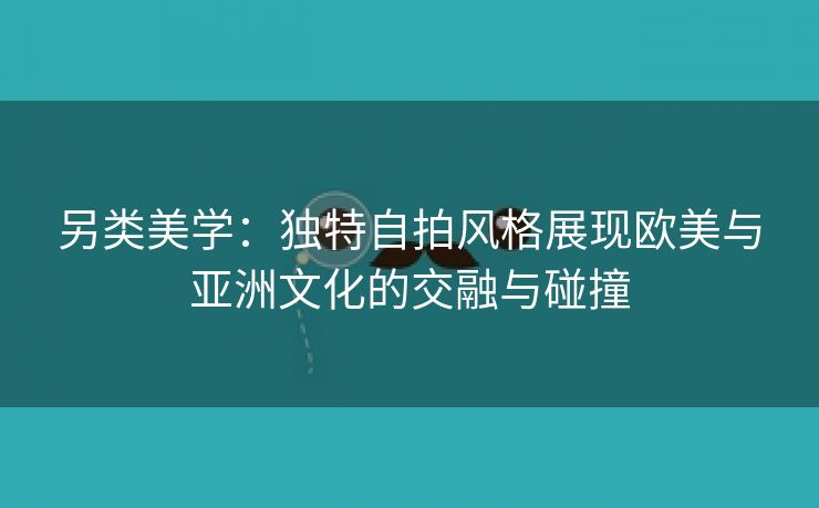 另类美学：独特自拍风格展现欧美与亚洲文化的交融与碰撞