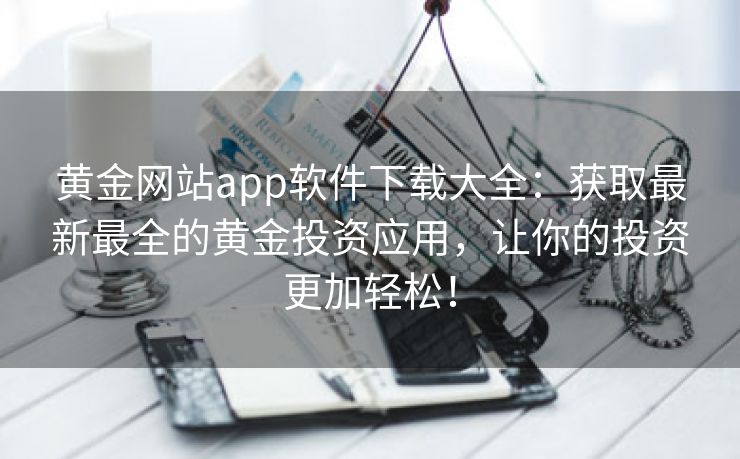 黄金网站app软件下载大全：获取最新最全的黄金投资应用，让你的投资更加轻松！