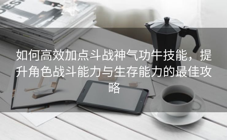 如何高效加点斗战神气功牛技能，提升角色战斗能力与生存能力的最佳攻略