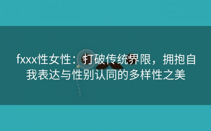 fxxx性女性：打破传统界限，拥抱自我表达与性别认同的多样性之美