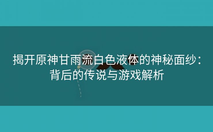 揭开原神甘雨流白色液体的神秘面纱：背后的传说与游戏解析