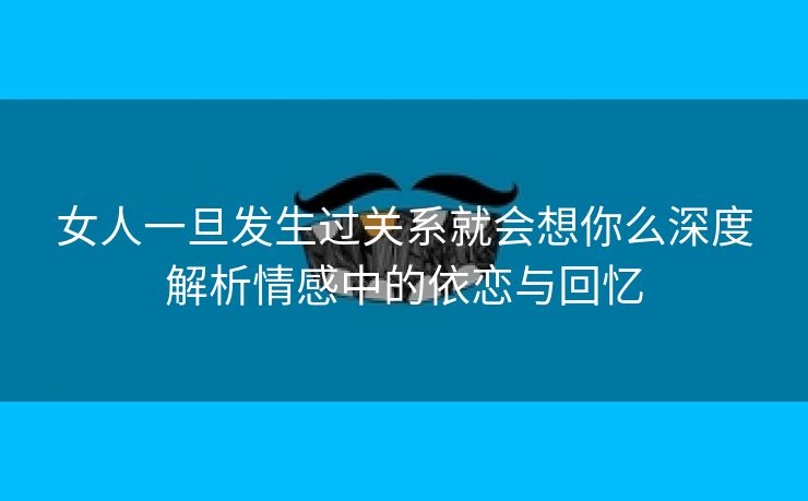 女人一旦发生过关系就会想你么深度解析情感中的依恋与回忆