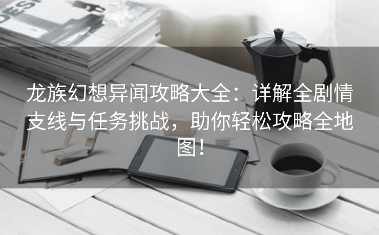 龙族幻想异闻攻略大全：详解全剧情支线与任务挑战，助你轻松攻略全地图！