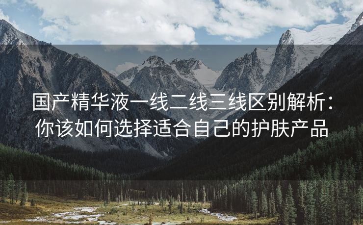 国产精华液一线二线三线区别解析：你该如何选择适合自己的护肤产品