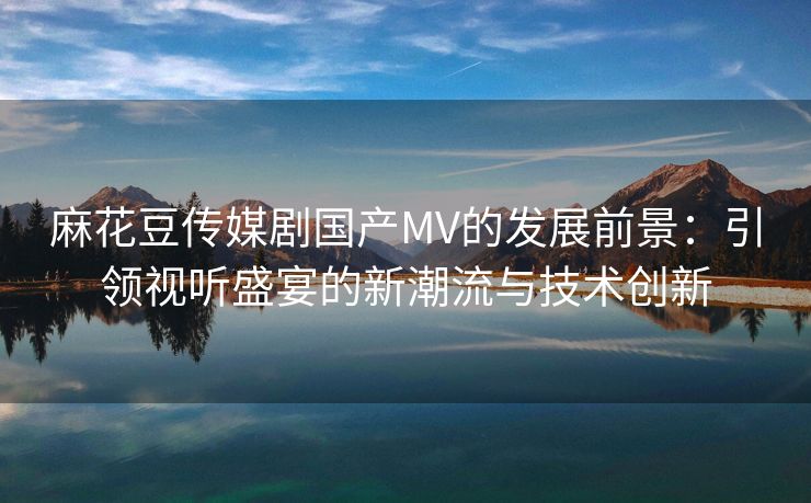 麻花豆传媒剧国产MV的发展前景：引领视听盛宴的新潮流与技术创新