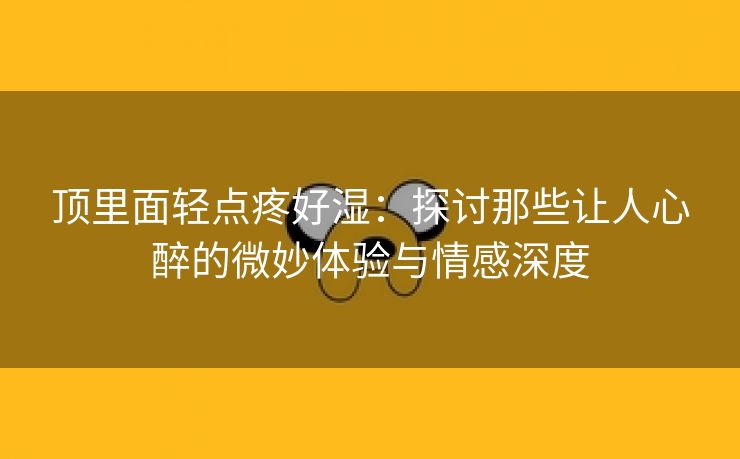 顶里面轻点疼好湿：探讨那些让人心醉的微妙体验与情感深度