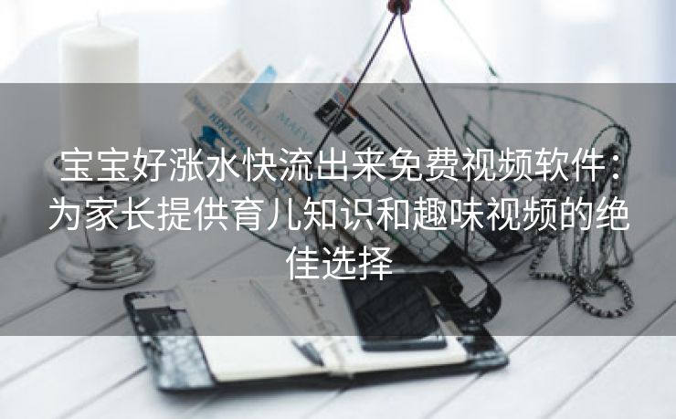 宝宝好涨水快流出来免费视频软件：为家长提供育儿知识和趣味视频的绝佳选择