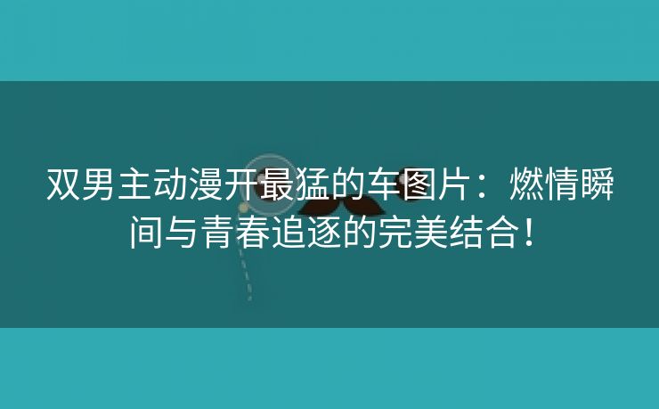 双男主动漫开最猛的车图片：燃情瞬间与青春追逐的完美结合！