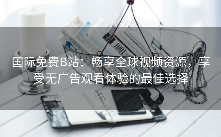 国际免费B站：畅享全球视频资源，享受无广告观看体验的最佳选择