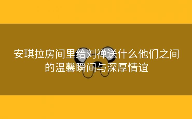 安琪拉房间里给刘禅送什么他们之间的温馨瞬间与深厚情谊