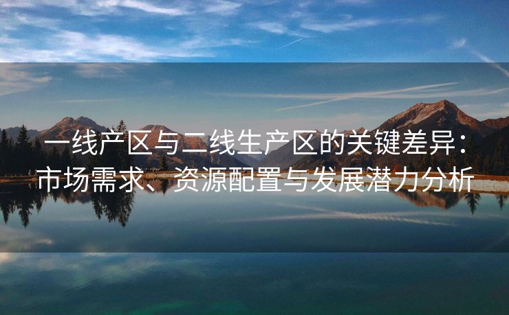 一线产区与二线生产区的关键差异：市场需求、资源配置与发展潜力分析