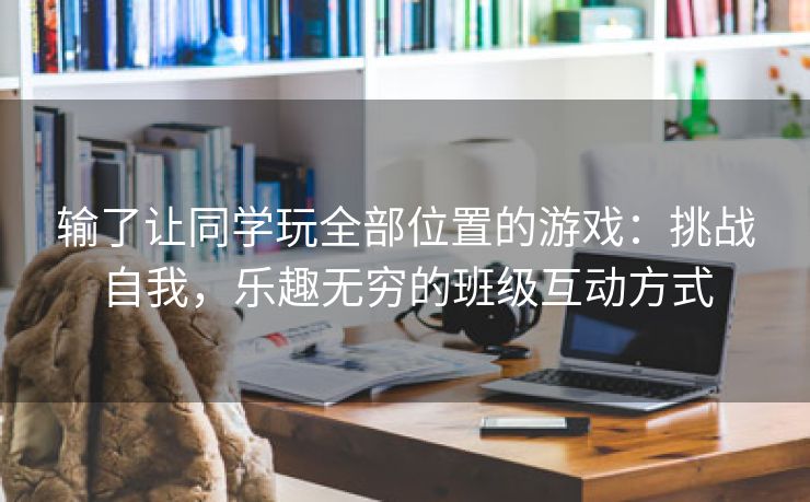 输了让同学玩全部位置的游戏：挑战自我，乐趣无穷的班级互动方式