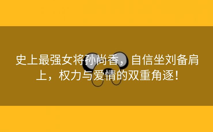 史上最强女将孙尚香，自信坐刘备肩上，权力与爱情的双重角逐！