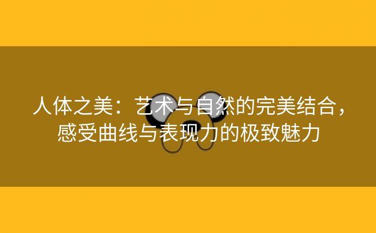 人体之美：艺术与自然的完美结合，感受曲线与表现力的极致魅力