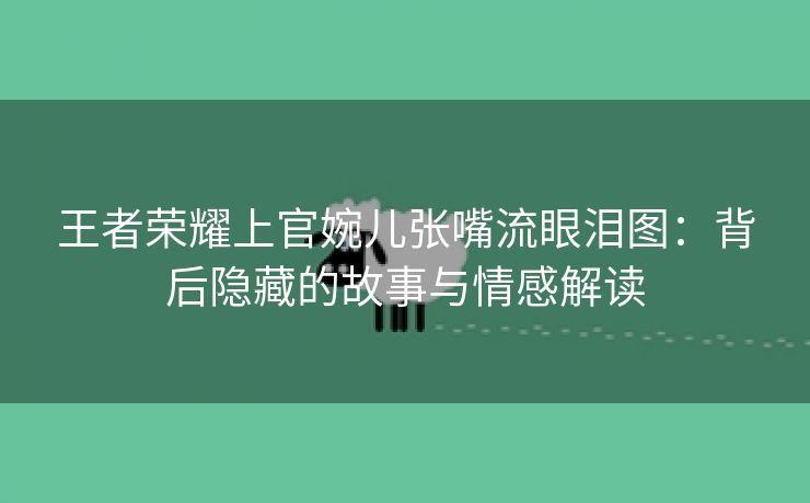 王者荣耀上官婉儿张嘴流眼泪图：背后隐藏的故事与情感解读