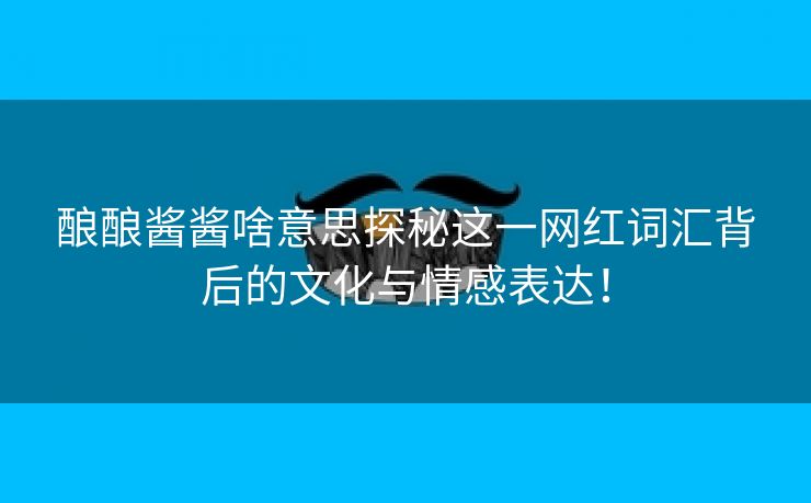 酿酿酱酱啥意思探秘这一网红词汇背后的文化与情感表达！