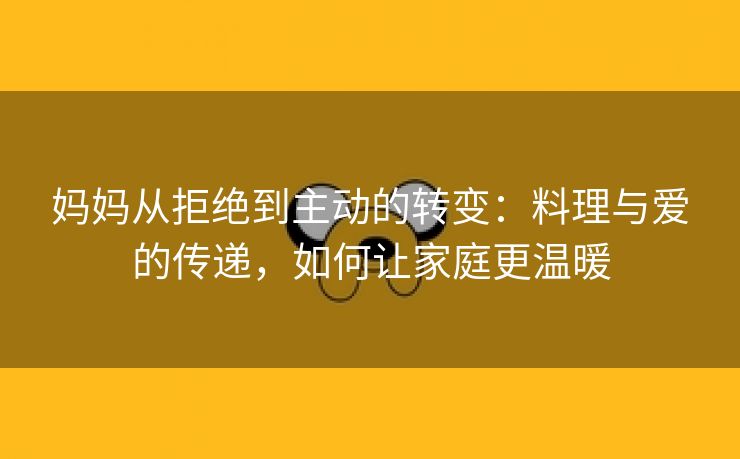 妈妈从拒绝到主动的转变：料理与爱的传递，如何让家庭更温暖