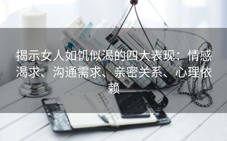 揭示女人如饥似渴的四大表现：情感渴求、沟通需求、亲密关系、心理依赖