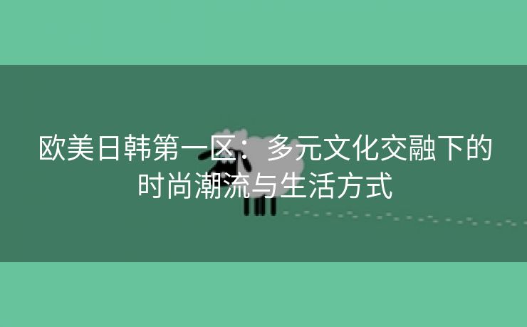 欧美日韩第一区：多元文化交融下的时尚潮流与生活方式