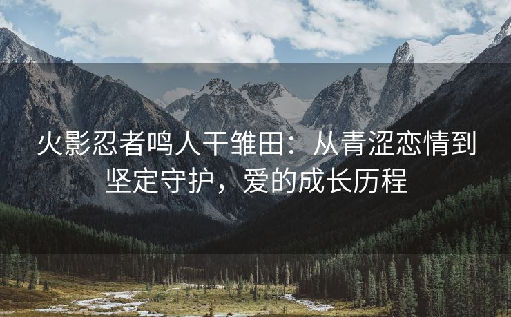 火影忍者鸣人干雏田：从青涩恋情到坚定守护，爱的成长历程