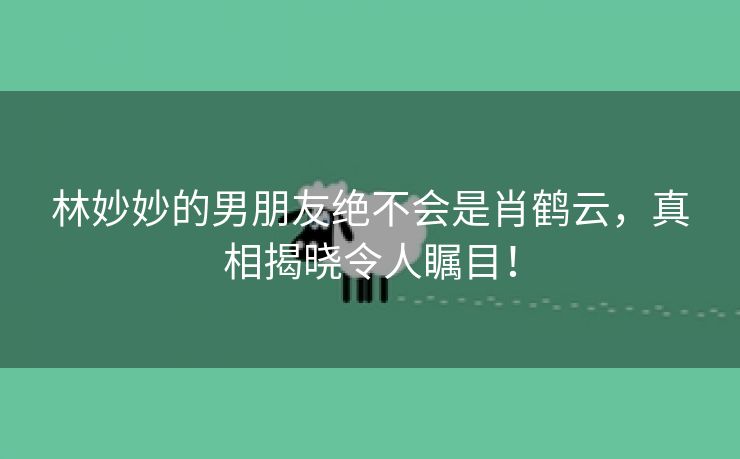 林妙妙的男朋友绝不会是肖鹤云，真相揭晓令人瞩目！