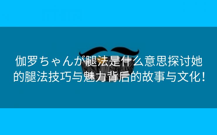 伽罗ちゃんが腿法是什么意思探讨她的腿法技巧与魅力背后的故事与文化！