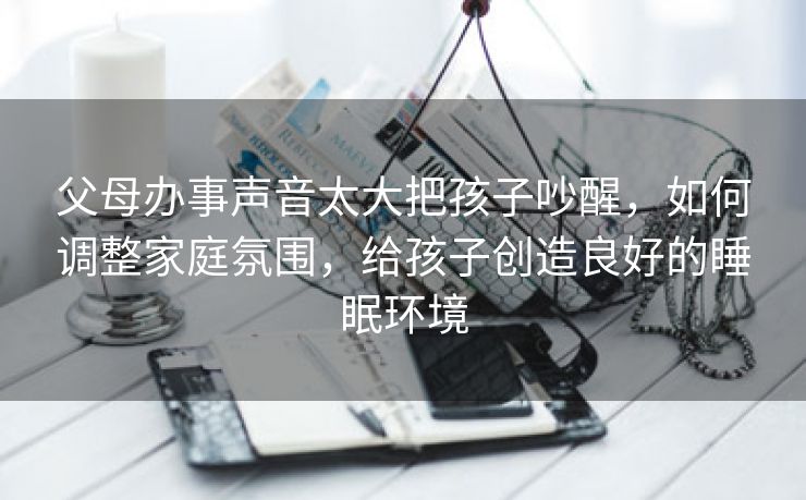 父母办事声音太大把孩子吵醒，如何调整家庭氛围，给孩子创造良好的睡眠环境