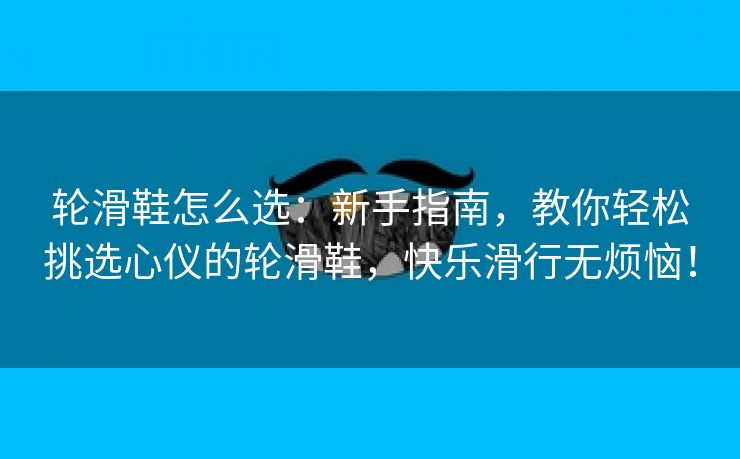 轮滑鞋怎么选：新手指南，教你轻松挑选心仪的轮滑鞋，快乐滑行无烦恼！