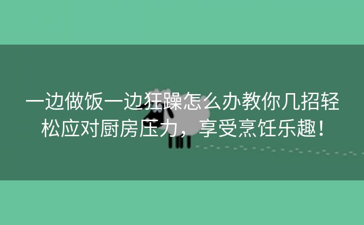 一边做饭一边狂躁怎么办教你几招轻松应对厨房压力，享受烹饪乐趣！