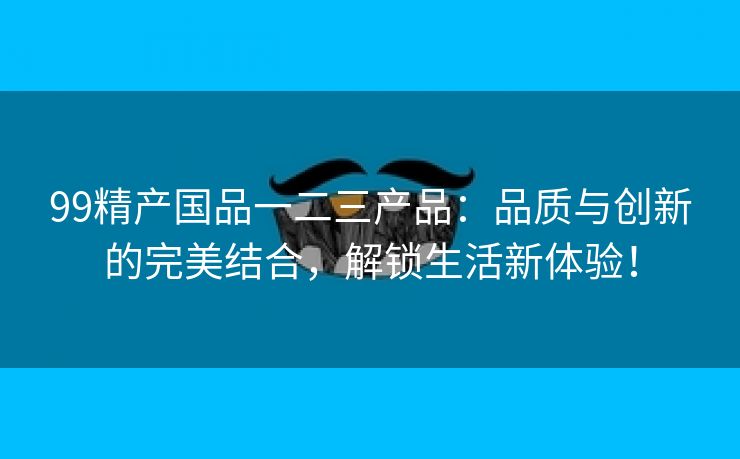 99精产国品一二三产品：品质与创新的完美结合，解锁生活新体验！