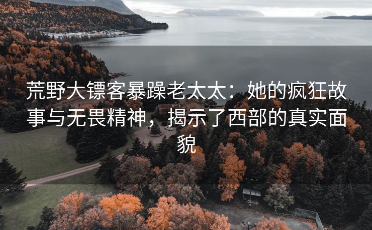 荒野大镖客暴躁老太太：她的疯狂故事与无畏精神，揭示了西部的真实面貌