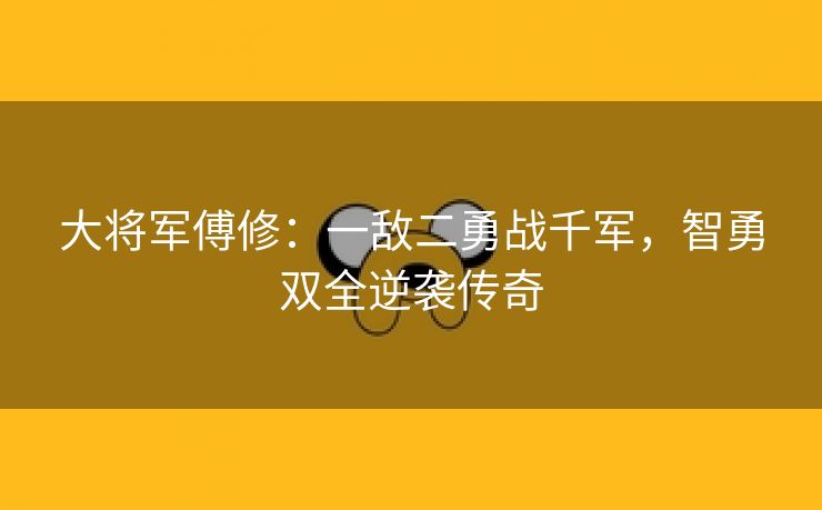 大将军傅修：一敌二勇战千军，智勇双全逆袭传奇