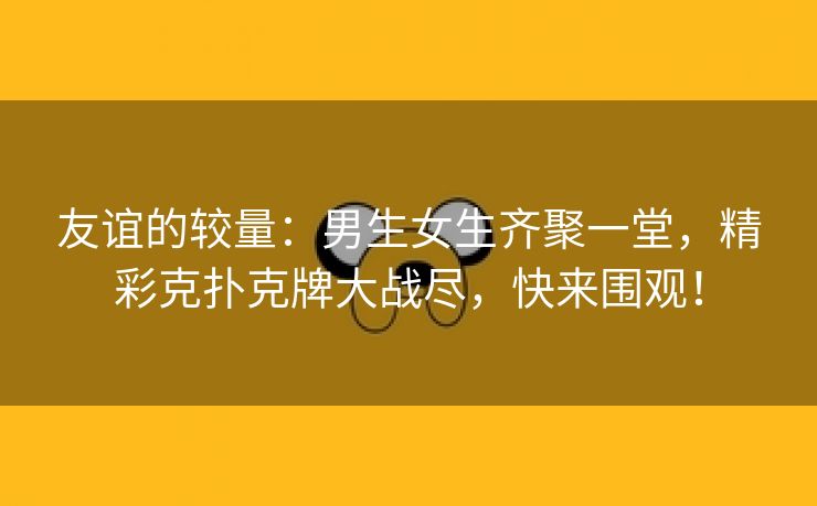 友谊的较量：男生女生齐聚一堂，精彩克扑克牌大战尽，快来围观！