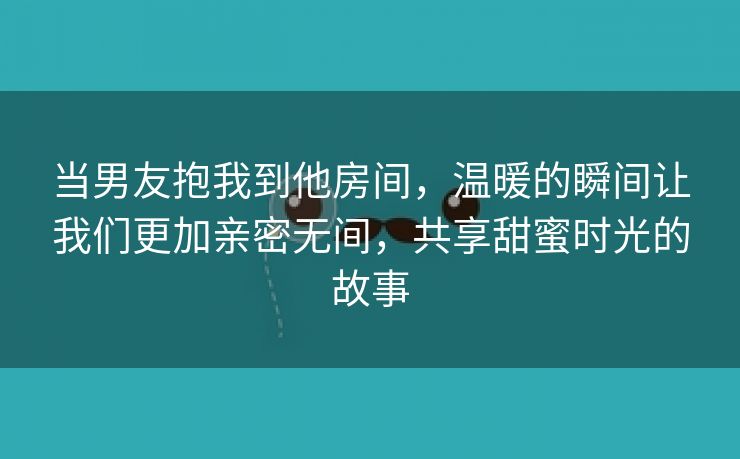 当男友抱我到他房间，温暖的瞬间让我们更加亲密无间，共享甜蜜时光的故事